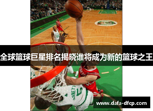 全球篮球巨星排名揭晓谁将成为新的篮球之王