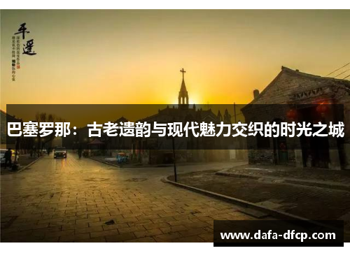 巴塞罗那:古老遗韵与现代魅力交织的时光之城