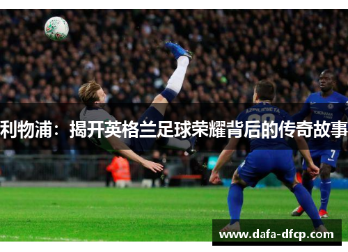 利物浦:揭开英格兰足球荣耀背后的传奇故事