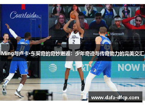 Ming与卢卡·东契奇的奇妙邂逅:少年奇迹与传奇助力的完美交汇