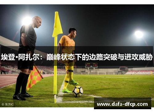 埃登·阿扎尔:巅峰状态下的边路突破与进攻威胁